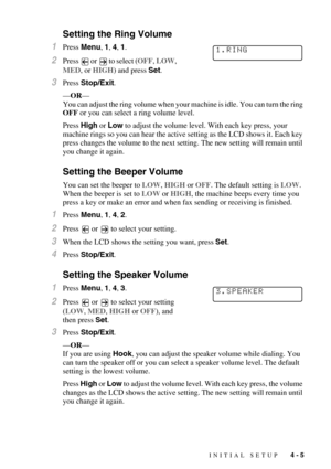 Page 52INITIAL SETUP   4 - 5
Setting the Ring Volume
1Press Menu, 1, 4, 1.
2Press  or  to select (OFF, LOW, 
MED, or HIGH) and press Set.
3Press Stop/Exit. 
—OR—
You can adjust the ring volume when your machine is idle. You can turn the ring 
OFF or you can select a ring volume level. 
Press
 High or Low to adjust the volume level. With each key press, your 
machine rings so you can hear the active setting as the LCD shows it. Each key 
press changes the volume to the next setting. The new setting will remain...