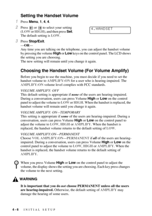 Page 534 - 6   INITIAL SETUP
Setting the Handset Volume
1Press Menu, 1, 4, 4.
2Press   or   to select your setting 
(LOW or HIGH), and then press Set. 
The default setting is LOW.
3Press Stop/Exit.
—OR—
Any time you are talking on the telephone, you can adjust the handset volume 
by pressing the volume High or Low keys on the control panel. The LCD shows 
the setting you are choosing.
The new setting will remain until you change it again.
Choosing the Handset Volume (For Volume Amplify)
Before you begin to use...