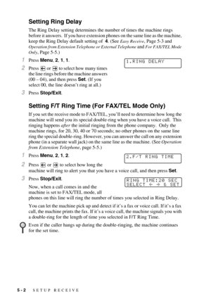 Page 575 - 2   SETUP RECEIVE
Setting Ring Delay 
The Ring Delay setting determines the number of times the machine rings 
before it answers.  If you have extension phones on the same line as the machine, 
keep the Ring Delay default setting of  4. (See 
Easy Receive, Page 5-3 and 
Operation from Extension Telephone or External Telephone and For FAX/TEL Mode 
Only
, Page 5-5.)
1Press Menu, 2, 1, 1.
2Press   or   to select how many times 
the line rings before the machine answers 
(00 – 04), and then press Set....