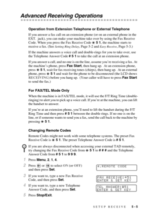 Page 60SETUP RECEIVE   5 - 5
Advanced Receiving Operations
Operation from Extension Telephone or External Telephone
If you answer a fax call on an extension phone (or on an external phone in the 
EXT.  jack), you can make your machine take over by using the Fax Receive 
Code. When you press the Fax Receive Code  5 1, the machine starts to 
receive a fax. (See 
Setting Ring Delay, Page 5-2 and Easy Receive, Page 5-3.)
If the machine answers a voice call and double-rings for you to take over, use 
the Telephone...