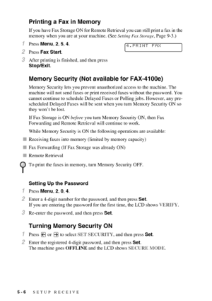 Page 615 - 6   SETUP RECEIVE
Printing a Fax in Memory
If you have Fax Storage ON for Remote Retrieval you can still print a fax in the 
memory when you are at your machine. (See 
Setting Fax Storage, Page 9-3.)
1Press Menu, 2, 5, 4.
2Press Fax Start.
3After printing is finished, and then press 
Stop/Exit.
Memory Security (Not available for FAX-4100e)
Memory Security lets you prevent unauthorized access to the machine. The 
machine will not send faxes or print received faxes without the password. You 
cannot...