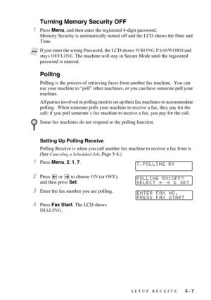 Page 62SETUP RECEIVE   5 - 7
Turning Memory Security OFF
1Press Menu, and then enter the registered 4-digit password.
Memory Security is automatically turned off and the LCD shows the Date and 
Time.
 
Polling
Polling is the process of retrieving faxes from another fax machine.  You can 
use your machine to “poll” other machines, or you can have someone poll your 
machine. 
All parties involved in polling need to set up their fax machines to accommodate 
polling.  When someone polls your machine to receive a...