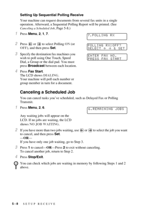 Page 635 - 8   SETUP RECEIVE
Setting Up Sequential Polling Receive
Your machine can request documents from several fax units in a single 
operation. Afterward, a Sequential Polling Report will be printed. (See 
Canceling a Scheduled Job, Page 5-8.)
1Press Menu, 2, 1, 7.
2Press   or   to select Polling ON (or 
OFF), and then press Set.
3Specify the destination fax machines you 
wish to poll using One Touch, Speed 
Dial, a Group or the dial pad. You must 
press Broadcast between each location. 
4Press Fax Start....