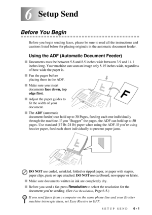 Page 64SETUP SEND   6 - 1
66Setup Send
Before You Begin
Before you begin sending faxes, please be sure to read all the instructions and 
cautions listed below for placing originals in the automatic document feeder.
Using the ADF (Automatic Document Feeder)
Documents must be between 5.8 and 8.5 inches wide between 3.9 and 14.1 
inches long. Your machine can scan an image only 8.15 inches wide, regardless 
of how wide the paper is. 
Fan the pages before 
placing them in the ADF.
Make sure you insert 
documents...