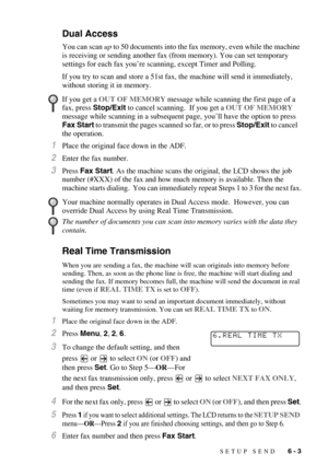 Page 66SETUP SEND   6 - 3
Dual Access
You can scan up to 50 documents into the fax memory, even while the machine 
is receiving or sending another fax (from memory). You can set temporary 
settings for each fax you’re scanning, except Timer and Polling.
If you try to scan and store a 51st fax, the machine will send it immediately, 
without storing it in memory.
1Place the original face down in the ADF.
2Enter the fax number.
3Press Fax Start. As the machine scans the original, the LCD shows the job 
number...