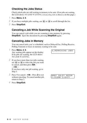 Page 676 - 4   SETUP SEND
Checking the Jobs Status
Check which jobs are still waiting in memory to be sent. (If no jobs are waiting, 
the LCD shows NO JOB WAITING.) (
Canceling Jobs in Memory on this page.)
1Press Menu, 2, 6.
2If you have multiple jobs waiting, use   or   to scroll through the list.
3Press Stop/Exit.
Canceling a Job While Scanning the Original
You can cancel a job while you are scanning it into memory by pressing 
Stop/Exit.  Eject the document by pressing Stop/Exit again.
Canceling Jobs in...