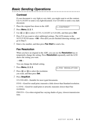 Page 68SETUP SEND   6 - 5
Basic Sending Operations
Contrast
If your document is very light or very dark, you might want to set the contrast. 
Use S.LIGHT to send a very light document. Use S.DARK to send a very dark 
document.
1Place the original face down in the ADF.
2Press Menu, 2, 2, 1.
3Use   or   to select AUTO, S.LIGHT or S.DARK, and then press Set.
4Press 1 if you want to select additional settings. The LCD returns to the 
SETUP SEND menu—OR—Press 2 if you are finished choosing settings, and 
go to Step...