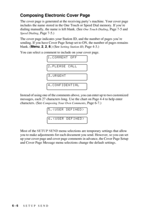 Page 696 - 6   SETUP SEND
Composing Electronic Cover Page
The cover page is generated at the receiving party’s machine. Your cover page 
includes the name stored in the One Touch or Speed Dial memory. If you’re 
dialing manually, the name is left blank. (See 
One Touch Dialing, Page 7-5 and 
Speed Dialing, Page 7-5.)
The cover page indicates your Station ID, and the number of pages you’re 
sending. If you have Cover Page Setup set to ON, the number of pages remains 
blank. (Menu, 2, 2, 8.) (See 
Setting Station...