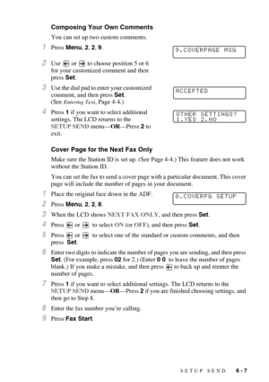 Page 70SETUP SEND   6 - 7
Composing Your Own Comments
You can set up two custom comments.
1Press Menu, 2, 2, 9.
2Use   or   to choose position 5 or 6 
for your customized comment and then 
press Set.
3Use the dial pad to enter your customized 
comment, and then press Set.
(See 
Entering Text, Page 4-4.)
4Press 1 if you want to select additional 
settings. The LCD returns to the 
SETUP SEND menu—OR—Press 2 to 
exit.
Cover Page for the Next Fax Only
Make sure the Station ID is set up. (See Page 4-4.) This feature...