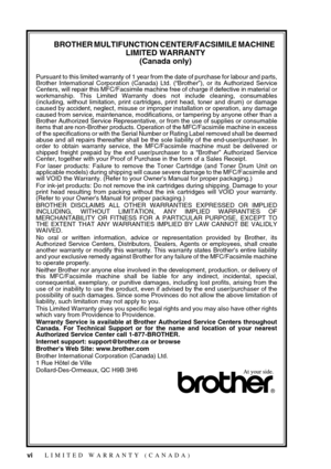 Page 8 
vi
 
BROTHER MULTIFUNCTION CENTER/FACSIMILE MACHINE  
LIMITED WARRANTY 
(Canada only) 
Pursuant to this limited warranty of 1 year from the date of purchase for labour and parts,
Brother International Corporation (Canada) Ltd. (“Brother”), or its Authorized Service
Centers, will repair this MFC/Facsimile machine free of charge if defective in material or
workmanship. This Limited Warranty does not include cleaning, consumables
(including, without limitation, print cartridges, print head, toner and...