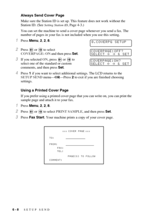 Page 716 - 8   SETUP SEND
Always Send Cover Page
Make sure the Station ID is set up. This feature does not work without the 
Station ID. (See 
Setting Station ID, Page 4-3.)
You can set the machine to send a cover page whenever you send a fax. The 
number of pages in your fax is not included when you use this setting.
1Press Menu, 2, 2, 8.
2Press   or   to select 
COVERPAGE: ON and then press Set.
3If you selected ON, press   or   to 
select one of the standard or custom 
comments, and then press Set.
4Press 1...