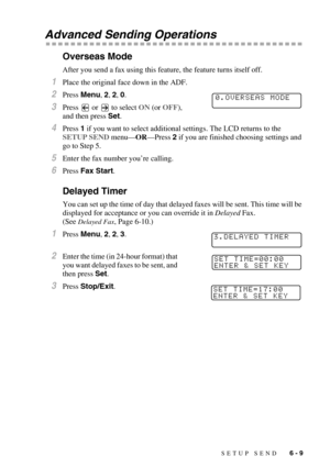 Page 72SETUP SEND   6 - 9
Advanced Sending Operations
Overseas Mode
After you send a fax using this feature, the feature turns itself off.
1Place the original face down in the ADF.
2Press Menu, 2, 2, 0.
3Press   or   to select ON (or OFF), 
and then press Set.
4Press 1 if you want to select additional settings. The LCD returns to the 
SETUP SEND menu—OR—Press 2 if you are finished choosing settings and 
go to Step 5.
5Enter the fax number you’re calling. 
6Press Fax Start.
Delayed Timer
You can set up the time...