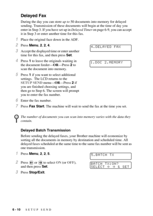 Page 736 - 10   SETUP SEND
Delayed Fax
During the day you can store up to 50 documents into memory for delayed 
sending. Transmission of these documents will begin at the time of day you 
enter in Step 3. If you have set up in Delayed Timer on page 6-9, you can accept 
it in Step 3 or enter another time for this fax.
1Place the original face down in the ADF.
2Press Menu, 2, 2, 4.
3Accept the displayed time or enter another 
time for this fax, and then press Set.
4Press 1 to leave the originals waiting in 
the...