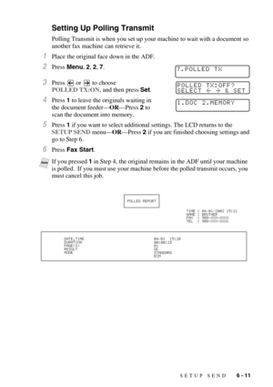 Page 74SETUP SEND   6 - 11
Setting Up Polling Transmit
Polling Transmit is when you set up your machine to wait with a document so 
another fax machine can retrieve it. 
1Place the original face down in the ADF.
2Press Menu, 2, 2, 7.
3Press   or   to choose 
POLLED TX:ON, and then press Set.
4Press 1 to leave the originals waiting in 
the document feeder—OR—Press 2 to 
scan the document into memory.
5Press 1 if you want to select additional settings. The LCD returns to the 
SETUP SEND menu—OR—Press 2 if you are...