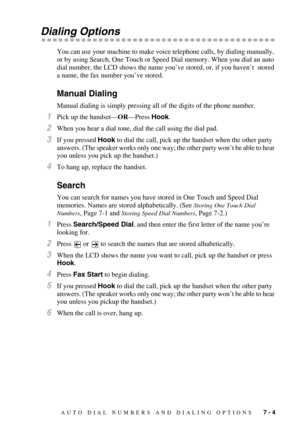 Page 78AUTO DIAL NUMBERS AND DIALING OPTIONS   7 - 4
Dialing Options
You can use your machine to make voice telephone calls, by dialing manually, 
or by using Search, One Touch or Speed Dial memory. When you dial an auto 
dial number, the LCD shows the name you’ve stored, or, if you haven’t  stored 
a name, the fax number you’ve stored.
Manual Dialing
Manual dialing is simply pressing all of the digits of the phone number.
1Pick up the handset—OR—Press Hook.
2When you hear a dial tone, dial the call using the...