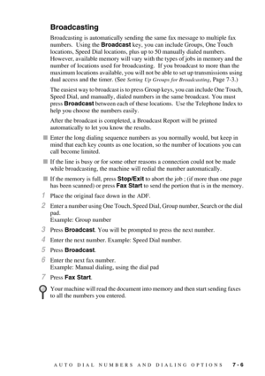 Page 80AUTO DIAL NUMBERS AND DIALING OPTIONS   7 - 6
Broadcasting
Broadcasting is automatically sending the same fax message to multiple fax 
numbers.  Using the Broadcast key, you can include Groups, One Touch 
locations, Speed Dial locations, plus up to 50 manually dialed numbers.  
However, available memory will vary with the types of jobs in memory and the 
number of locations used for broadcasting.  If you broadcast to more than the 
maximum locations available, you will not be able to set up transmissions...