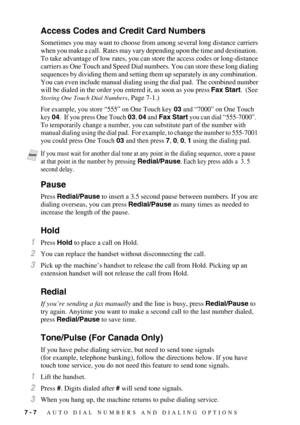 Page 817 - 7   AUTO DIAL NUMBERS AND DIALING OPTIONS
Access Codes and Credit Card Numbers
Sometimes you may want to choose from among several long distance carriers 
when you make a call.  Rates may vary depending upon the time and destination.  
To take advantage of low rates, you can store the access codes or long-distance 
carriers as One Touch and Speed Dial numbers. You can store these long dialing 
sequences by dividing them and setting them up separately in any combination.  
You can even include manual...