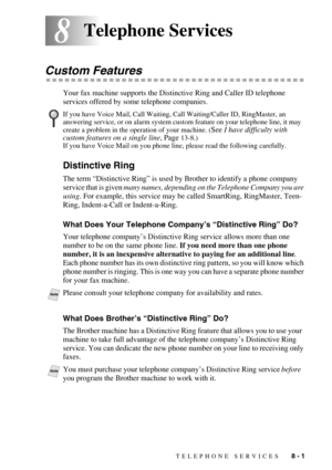 Page 82TELEPHONE SERVICES   8 - 1
88Telephone Services
Custom Features
Your fax machine supports the Distinctive Ring and Caller ID telephone 
services offered by some telephone companies.
Distinctive Ring
The term “Distinctive Ring” is used by Brother to identify a phone company 
service that is given many names, depending on the Telephone Company you are 
using. For example, this service may be called SmartRing, RingMaster, Teen-
Ring, Indent-a-Call or Indent-a-Ring.
What Does Your Telephone Company’s...