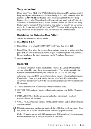 Page 84TELEPHONE SERVICES   8 - 3
Very Important
If you have Voice Mail, or a TAD (Telephone Answering Device) and want to 
keep one of your phone numbers dedicated only to fax calls, you must leave the 
machine in MANUAL mode at all times while using the Distinctive Ring 
Feature. Here’s why: Manual mode will never pick up a call by itself, since it is 
«Neutral». When the machine is in this «neutral» mode, the Distinctive Ring 
Feature can be activated. The distinctive ring feature is actually an answering...