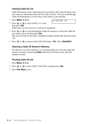 Page 858 - 4   TELEPHONE SERVICES
Viewing Caller ID List
Caller ID memory stores information for up to thirty calls; when the thirty-first 
call comes in, information about the first call is erased.  You can scroll through 
Caller ID information to review those calls made to your machine.
1Press Menu, 2, 0, 2.
2Press   or   to select DISPLAY # and 
then press Set.
If the name was not received, it will not be displayed.
3Press   or   to scroll through the Caller ID memory to select the Caller ID 
you want to...