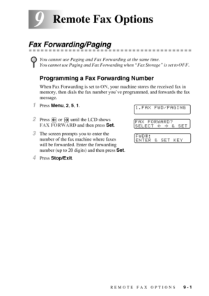 Page 86REMOTE FAX OPTIONS   9 - 1
99Remote Fax Options
Fax Forwarding/Paging
Programming a Fax Forwarding Number
When Fax Forwarding is set to ON, your machine stores the received fax in 
memory, then dials the fax number you’ve programmed, and forwards the fax 
message.
1Press Menu, 2, 5, 1.
2Press   or   until the LCD shows 
FAX FORWARD and then press Set.
3The screen prompts you to enter the 
number of the fax machine where faxes 
will be forwarded. Enter the forwarding 
number (up to 20 digits) and then...