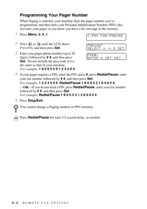 Page 879 - 2   REMOTE FAX OPTIONS
Programming Your Pager Number
When Paging is selected, your machine dials the pager number you’ve 
programmed, and then dials your Personal Identification Number (PIN); this 
activates your pager so you know you have a fax message in the memory.
1Press Menu, 2, 5, 1.
2Press   or   until the LCD shows 
PAGING and then press Set.
3Enter your pager phone number (up to 20 
digits) followed by # #, and then press 
Set.  Do not include the area code if it is 
the same as that of your...