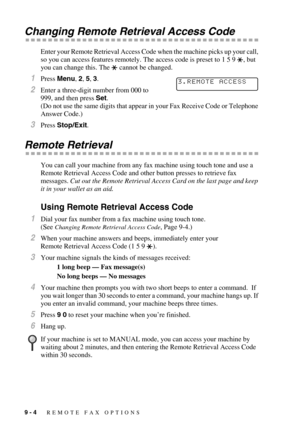 Page 899 - 4   REMOTE FAX OPTIONS
Changing Remote Retrieval Access Code
Enter your Remote Retrieval Access Code when the machine picks up your call, 
so you can access features remotely. The access code is preset to 1 5 9  , but 
you can change this. The   cannot be changed.
1Press Menu, 2, 5, 3.
2Enter a three-digit number from 000 to 
999, and then press Set.
(Do not use the same digits that appear in your Fax Receive Code or Telephone 
Answer Code.)
3Press Stop/Exit.
Remote Retrieval
You can call your...