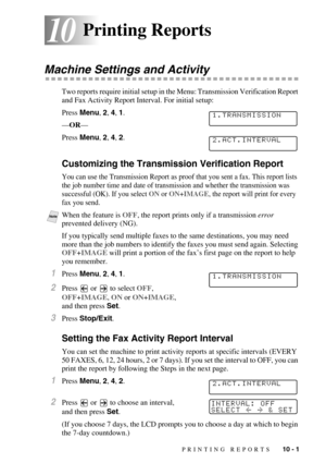 Page 92PRINTING REPORTS   10 - 1
1010Printing Reports
Machine Settings and Activity
Two reports require initial setup in the Menu: Transmission Verification Report 
and Fax Activity Report Interval. For initial setup:
Press Menu, 2, 4, 1.
—OR—
Press Menu, 2, 4, 2.
Customizing the Transmission Verification Report
You can use the Transmission Report as proof that you sent a fax. This report lists 
the job number time and date of transmission and whether the transmission was 
successful (OK). If you select ON or...