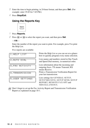 Page 9310 - 2   PRINTING REPORTS
3Enter the time to begin printing, in 24-hour format, and then press Set. (For 
example: enter 19:45 for 7:45 PM.)
4Press Stop/Exit.
Using the Reports Key
1Press Reports.
2Press  or   to select the report you want, and then press Set.
—OR—
Enter the number of the report you want to print. For example, press 1 to print 
the Help List.
Five reports are available:
Prints the Help List so you can see at-a-glance 
how to quickly program every menu selection.
Lists names and numbers...