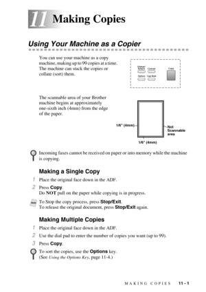 Page 94MAKING COPIES   11 - 1
1111Making Copies
Using Your Machine as a Copier
You can use your machine as a copy 
machine, making up to 99 copies at a time.  
The machine can stack the copies or 
collate (sort) them. 
The scannable area of your Brother 
machine begins at approximately 
one-sixth inch (4mm) from the edge 
of the paper.
Making a Single Copy
1Place the original face down in the ADF.
2Press Copy. 
Do NOT pull on the paper while copying is in progress.
Making Multiple Copies
1Place the original...