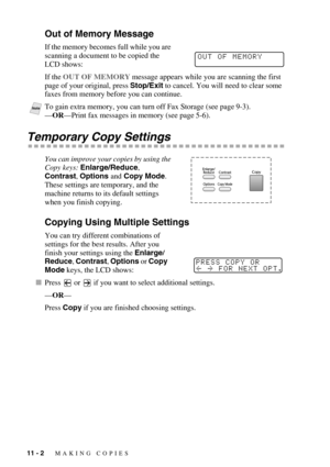 Page 9511 - 2   MAKING COPIES
Out of Memory Message
If the memory becomes full while you are 
scanning a document to be copied the 
LCD shows:
If the OUT OF MEMORY message appears while you are scanning the first 
page of your original, press Stop/Exit to cancel. You will need to clear some 
faxes from memory before you can continue.
 
Temporary Copy Settings
You can improve your copies by using the 
Copy keys: Enlarge/Reduce, 
Contrast, Options and Copy Mode.  
These settings are temporary, and the 
machine...