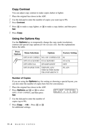 Page 9711 - 4   MAKING COPIES
Copy Contrast
You can adjust copy contrast to make copies darker or lighter.
1Place the original face down in the ADF.
2Use the dial pad to enter the number of copies you want (up to 99).
3Press Contrast.
4Press   to make a copy lighter, or  to make a copy darker, and then press 
Set.
5Press Copy.
Using the Options Key
Use the Options key to temporarily change the copy mode (resolution), 
contrast and special copy options for the next fax only. See the explanations 
below the...