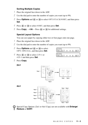 Page 98MAKING COPIES   11 - 5
Sorting Multiple Copies
1Place the original face down in the ADF.
2Use the dial pad to enter the number of copies you want (up to 99).
3Press Options and   or   to select OPT:STACK/SORT, and then press 
Set.
4Press   or   to select SORT, and then press Set.
5Press Copy. —OR— Press   or   for additional settings.
Special Layout Options
You can save paper by copying either two or four pages onto one page.
1Place the original face down in the ADF.
2Use the dial pad to enter the number...