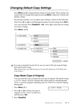 Page 100MAKING COPIES   11 - 7
Changing Default Copy Settings
Press Menu and 3 to change default settings for Copy mode. These settings will 
remain until you change them again by pressing Menu. Adjust the  Contrast and 
Quality settings.
By pressing a number, you can adjust copy settings as shown in the following 
chart. Press   or 
 to scroll through the options for each setting. Press Set to 
save your selection. Press Stop/Exit—OR—Press
  to select the next setting 
you want to change.
Press Menu, and 3....