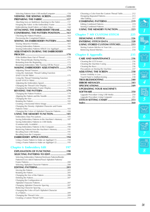 Page 11Contents
ix
1
2
3
4
5
6
7
8
Selecting Patterns from USB media/Computer ..................... 154
VIEWING THE SEWING SCREEN ......................155
PREPARING THE FABRIC ..................................157
Attaching Iron-on Stabilizers (backing) to the Fabric ............ 157
Hooping the Fabric in the Embroidery Frame ...................... 158
Embroidering Small Fabrics or Fabric Edges ........................ 160
ATTACHING THE EMBROIDERY FRAME ..........162
CONFIRMING THE PATTERN POSITION...