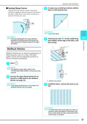 Page 103SEWING THE STITCHES
Utility Stitches
91
3
Sewing Sharp Curves 
Stop the machine with the needle in the fabric 
outside the appliqué. Raise the presser foot and turn 
the fabric a little bit at a time while sewing for an 
attractive finish to the seam.
Shelltuck Stitches 
Shelltuck stitches give an attractive appearance of 
shells along the curve of a collar. This stitch 
pattern can be used for edging the neckline or 
sleeves of dresses and blouses. 
a
aa aSelect . 
b
bb
bIncrease the upper thread...