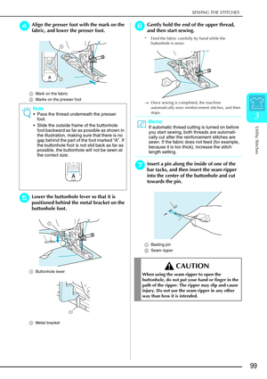 Page 111SEWING THE STITCHES
Utility Stitches
99
3
d
dd dAlign the presser foot with the mark on the 
fabric, and lower the presser foot.
a Mark on the fabric 
b Marks on the presser foot
e
ee eLower the buttonhole lever so that it is 
positioned behind the metal bracket on the 
buttonhole foot.
a Buttonhole lever
a Metal bracket 
f
ff fGently hold the end of the upper thread, 
and then start sewing. 
* Feed the fabric carefully by hand while the 
buttonhole is sewn.
→ Once sewing is completed, the machine...