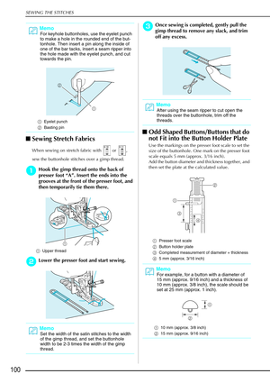 Page 112SEWING THE STITCHES
100
Sewing Stretch Fabrics 
When sewing on stretch fabric with   or  , 
sew the buttonhole stitches over a gimp thread. 
a
aa aHook the gimp thread onto the back of 
presser foot  “A” . Insert the ends into the 
grooves at the front of the presser foot, and 
then temporarily tie them there.
a Upper thread 
b
bb bLower the presser foot and start sewing.
c
cc
cOnce sewing is completed, gently pull the 
gimp thread to remove any slack, and trim 
off any excess.
 Odd Shaped...