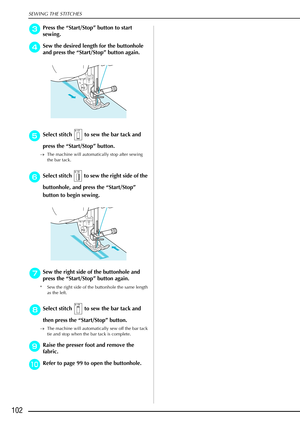 Page 114SEWING THE STITCHES
102
c
cc cPress the  “Start/Stop”  button to start 
sewing.
d
dd
dSew the desired length for the buttonhole 
and press the  “Start/Stop ” button again.
e
ee eSelect stitch   to sew the bar tack and 
press the  “Start/Stop”  button.
→The machine will automatically stop after sewing 
the bar tack.
f
ff fSelect stitch   to sew the right side of the 
buttonhole, and press the “ Start/Stop” 
button to begin sewing.
g
gg gSew the right side of the buttonhole and 
press the  “Start/Stop”...