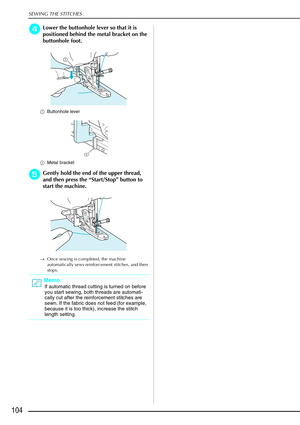 Page 116SEWING THE STITCHES
104
d
dd dLower the buttonhole lever so that it is 
positioned behind the metal bracket on the 
buttonhole foot.
a Buttonhole lever
a Metal bracket 
e
ee eGently hold the end of the upper thread, 
and then press the  “Start/Stop ” button to 
start the machine. 
→ Once sewing is completed, the machine 
automatically sews reinforcement stitches, and then 
stops.
Memo
If automatic thread cutting is turned on before 
you start sewing, both threads are automati-
cally cut after the...