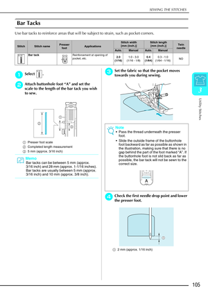 Page 117SEWING THE STITCHES
Utility Stitches
105
3
Bar Tacks 
Use bar tacks to reinforce areas that will be subject to strain, such as pocket corners.\
 
a
aa aSelect .
b
bb
bAttach buttonhole foot “ A” and set the 
scale to the length of the bar tack you wish 
to sew.
a Presser foot scale 
b Completed length measurement 
c 5 mm (approx. 3/16 inch)
c
cc cSet the fabric so that the pocket moves 
towards you during sewing.
d
dd dCheck the first needle drop point and lower 
the presser foot.
a 2 mm (approx. 1/16...