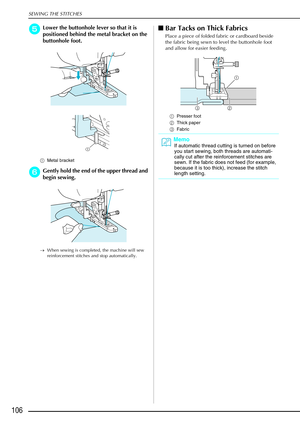 Page 118SEWING THE STITCHES
106
e
ee eLower the buttonhole lever so that it is 
positioned behind the metal bracket on the 
buttonhole foot.
a Metal bracket 
f
ff fGently hold the end of the upper thread and 
begin sewing. 
→ When sewing is completed, the machine will sew 
reinforcement stitches and stop automatically.
Bar Tacks on Thick Fabrics
Place a piece of folded fabric or cardboard beside 
the fabric being sewn to level the buttonhole foot 
and allow for easier feeding.
a Presser foot 
b Thick paper
c...