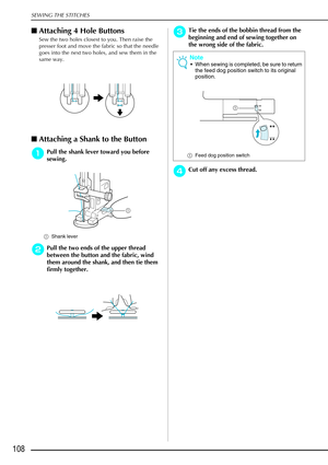 Page 120SEWING THE STITCHES
108
Attaching 4 Hole Buttons
Sew the two holes closest to you. Then raise the 
presser foot and move the fabric so that the needle 
goes into the next two holes, and sew them in the 
same way. 
Attaching a Shank to the Button 
a
aa aPull the shank lever toward you before 
sewing.
a Shank lever 
b
bb bPull the two ends of the upper thread 
between the button and the fabric, wind 
them around the shank, and then tie them 
firmly together. 
c
cc cTie the ends of the bobbin thread from...