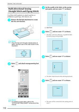 Page 122SEWING THE STITCHES
110
Multi-directional Sewing 
(Straight Stitch and Zigzag Stitch) 
Use these stitch patterns to attach patches or 
emblems to pant legs, shirt sleeves, etc.
a
aa aRemove the flat bed attachment to create 
the free arm function.
b
bb bSelect   and attach monogramming foot 
“ N ”.
c
cc cSet the needle in the fabric at the sewing 
start point, and sew seam  “1 ” as shown.
a Start Point 
d
dd dSelect   and sew seam “ 2” as shown. 
* The fabric will move sideways, so guide the fabric 
by...