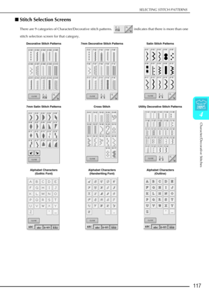 Page 129SELECTING STITCH PATTERNS
Character/Decorative Stitches
117
4
Stitch Selection Screens 
There are 9 categories of Character/Decorative stitch patterns.   indicates that there is more than one 
stitch selection screen for that category.
Decorative Stitch Patterns 7mm Decorative Stitch Patterns Satin Stitch Patterns
7mm Satin Stitch Patterns Cross StitchUtility Decorative Stitch Patterns
Alphabet Characters  (Gothic Font) Alphabet Characters 
(Handwriting Font) Alphabet Characters 
(Outline) 