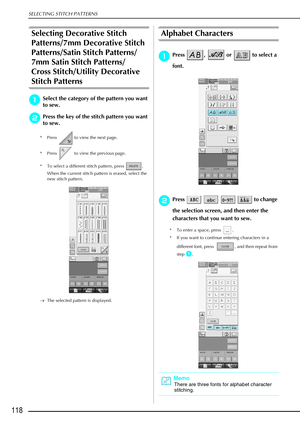 Page 130SELECTING STITCH PATTERNS
118
Selecting Decorative Stitch 
Patterns/7mm Decorative Stitch 
Patterns/Satin Stitch Patterns/
7mm Satin Stitch Patterns/
Cross Stitch/Utility Decorative 
Stitch Patterns
a
aa aSelect the category of the pattern you want 
to sew.
b
bb bPress the key of the stitch pattern you want 
to sew. 
* Press   to view the next page. 
* Press   to view the previous page. 
* To select a different stitch pattern, press  . 
When the current stitch pattern is erased, select the 
new stitch...