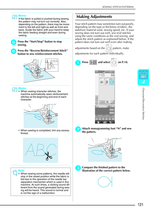 Page 133SEWING STITCH PATTERNS
Character/Decorative Stitches
121
4
e
ee ePress the  “Start/Stop ” button to stop 
sewing. 
f
ff
fPress the  “Reverse/Reinforcement Stitch ” 
button to sew reinforcement stitches. 
Making Adjustments 
Your stitch pattern may sometimes turn out poorly, 
depending on the type or thickness of fabric, the 
stabilizer material used, sewing speed, etc. If your 
sewing does not turn out well, sew trial stitches 
using the same conditions as the real sewing, and 
adjust the stitch pattern...