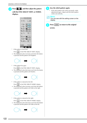 Page 134SEWING STITCH PATTERNS
122
d
dd dPress  , and then adjust the pattern 
with the FINE ADJUST VERTI. or HORIZ. 
displays. 
* If the pattern is bunched: 
Press   in the FINE ADJUST VERTI. display. 
→ The displayed value increases each time the button 
is pressed and the pattern will lengthen.
* If the pattern has gaps:  Press   in the FINE ADJUST VERTI. display. 
→ The displayed value decreases each time the button 
is pressed and the pattern will shorten. 
* If the pattern is skewed to the left:  Press...