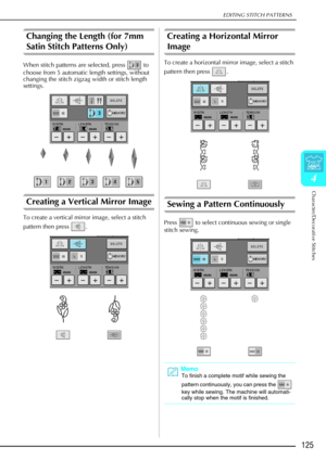 Page 137EDITING STITCH PATTERNS
Character/Decorative Stitches
125
4
Changing the Length (for 7mm 
Satin Stitch Patterns Only) 
When stitch patterns are selected, press   to 
choose from 5 automatic length settings, without 
changing the stitch zigzag width or stitch length 
settings.
Creating a Vertical Mirror Image 
To create a vertical mirror image, select a stitch 
pattern then press  .
Creating a Horizontal Mirror 
Image 
To create a horizontal mirror image, select a stitch 
pattern then press  .
Sewing a...