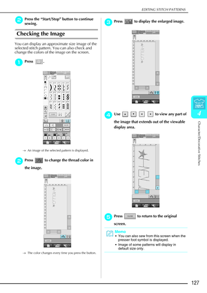 Page 139EDITING STITCH PATTERNS
Character/Decorative Stitches
127
4
b
bb bPress the  “Start/Stop ” button to continue 
sewing.
Checking the Image
You can display an approximate size image of the 
selected stitch pattern. You can also check and 
change the colors of the image on the screen.
a
aa aPress . 
→ An image of the selected pattern is displayed.
b
bb
bPress   to change the thread color in 
the image. 
→ The color changes every time you press the button.
c
cc cPress   to display the enlarged image.
d
dd...